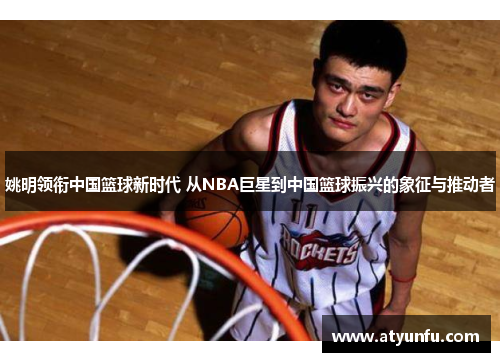 姚明领衔中国篮球新时代 从NBA巨星到中国篮球振兴的象征与推动者