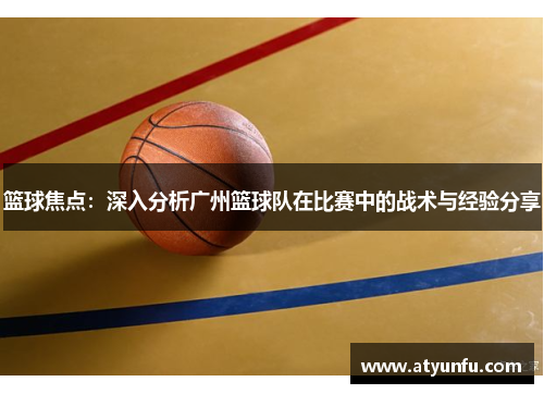 篮球焦点：深入分析广州篮球队在比赛中的战术与经验分享