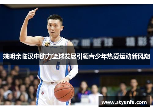 姚明亲临汉中助力篮球发展引领青少年热爱运动新风潮