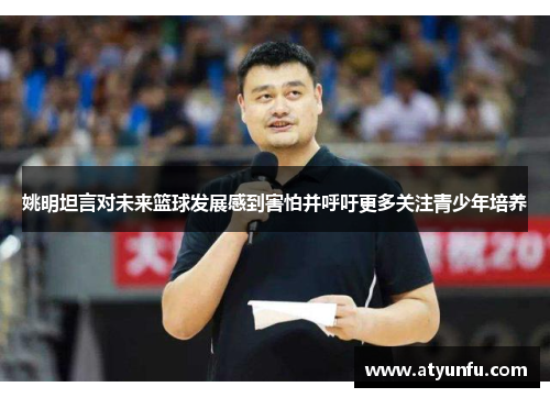 姚明坦言对未来篮球发展感到害怕并呼吁更多关注青少年培养