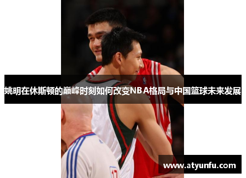 姚明在休斯顿的巅峰时刻如何改变NBA格局与中国篮球未来发展