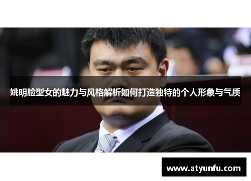 姚明脸型女的魅力与风格解析如何打造独特的个人形象与气质