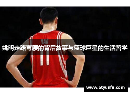 姚明走路弯腰的背后故事与篮球巨星的生活哲学
